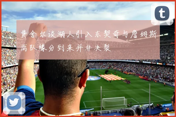 费舍尔谈湖人引入东契奇与詹姆斯离队缘分到来并非决裂