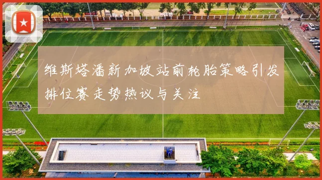 维斯塔潘新加坡站前轮胎策略引发排位赛走势热议与关注