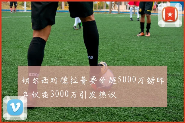 切尔西对德拉普要价超5000万镑昨年仅花3000万引发热议