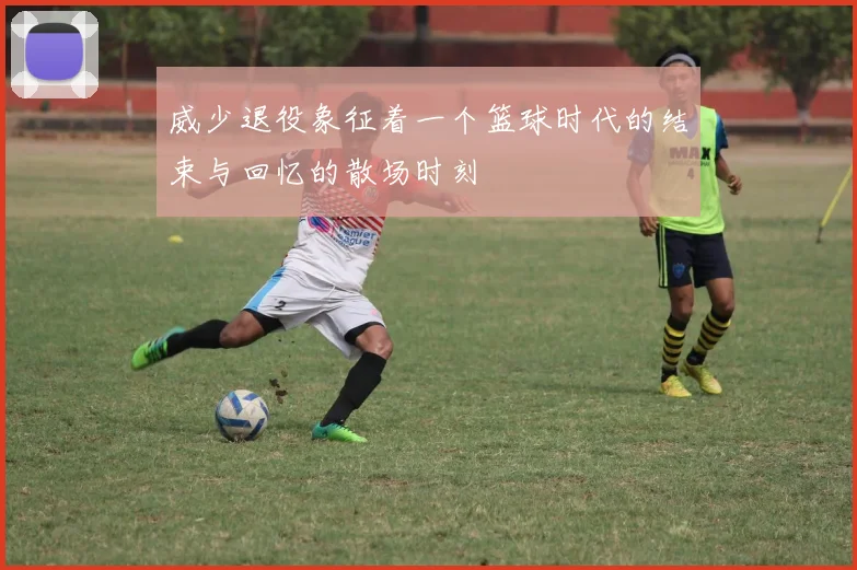 威少退役象征着一个篮球时代的结束与回忆的散场时刻