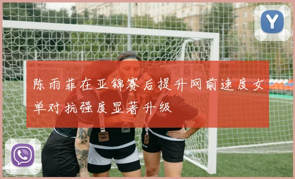 陈雨菲在亚锦赛后提升网前速度女单对抗强度显著升级