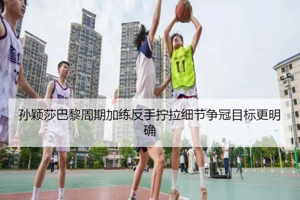 孙颖莎巴黎周期加练反手拧拉细节争冠目标更明确